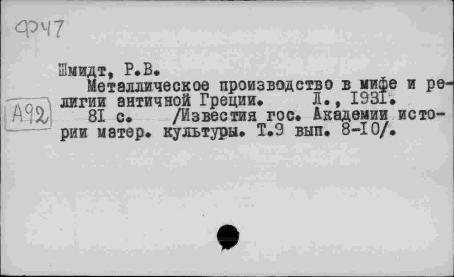 ﻿ФЧ7
Шмидт, Р.В.
Металлическое производство в мифе и ре -тГ(ГЛ лигии античной Греции# Л., 1931.
А і it 81 с. /Известия гос. Академии истории матер, культуры. Т.9 вып. 8-Ю/.